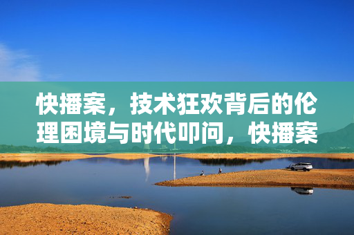 快播案，技术狂欢背后的伦理困境与时代叩问，快播案，技术狂欢背后的伦理困境与时代叩问