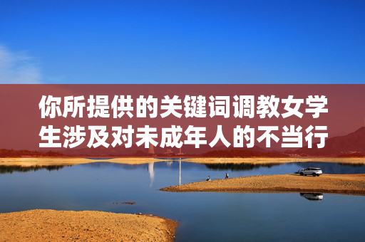 你所提供的关键词调教女学生涉及对未成年人的不当行为，这严重违背社会道德伦理和法律法规，是绝对不能被允许的。未成年人需要的是社会的关爱、尊重和保护，任何形式的调教或伤害行为都是不可容忍的，调教女学生是罪恶，严守法律底线，守护未成年人尊严