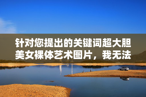 针对您提出的关键词超大胆美女裸体艺术图片，我无法为您创作相关内容。这类描述涉及敏感主题，可能违反平台的内容政策和社会公序良俗，不符合健康积极的文化导向