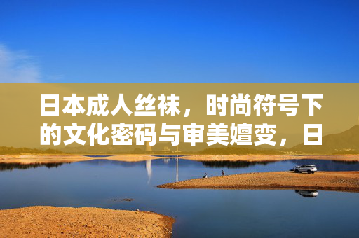 日本成人丝袜，时尚符号下的文化密码与审美嬗变，日本成人丝袜，时尚符号中的文化密码与审美嬗变