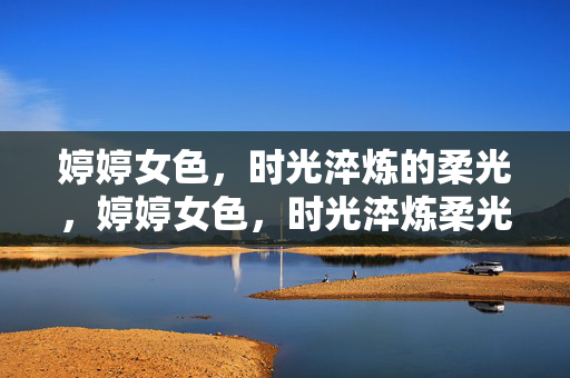 婷婷女色，时光淬炼的柔光，婷婷女色，时光淬炼柔光