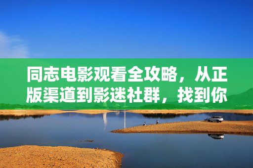 同志电影观看全攻略，从正版渠道到影迷社群，找到你的光影故事，同志电影观看全攻略，从正版渠道到影迷社群，找到你的光影故事