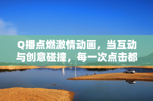 Q播点燃激情动画，当互动与创意碰撞，每一次点击都是一场狂欢，Q播互动动画，点击点燃创意狂欢
