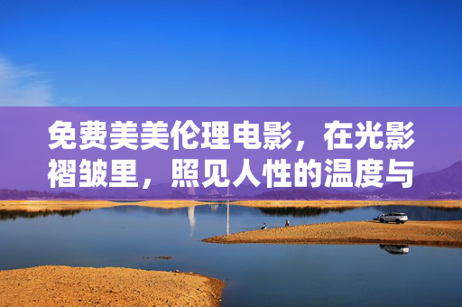 免费美美伦理电影，在光影褶皱里，照见人性的温度与重量，光影褶皱里的人性温度与重量