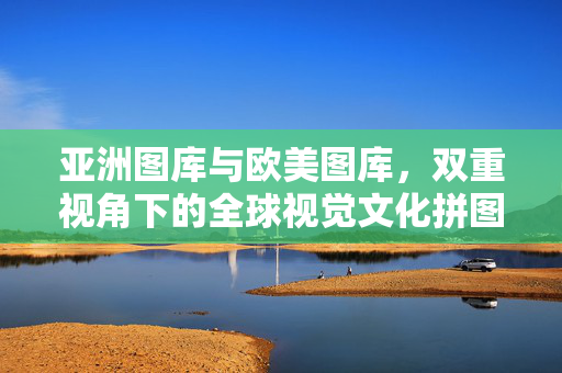 亚洲图库与欧美图库，双重视角下的全球视觉文化拼图，亚洲与欧美，双重视角的全球视觉文化拼图