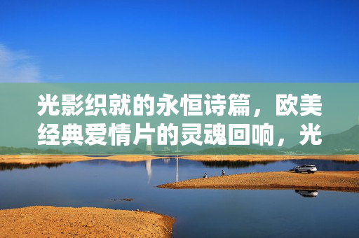 光影织就的永恒诗篇，欧美经典爱情片的灵魂回响，光影织诗，欧美经典爱情片的永恒回响