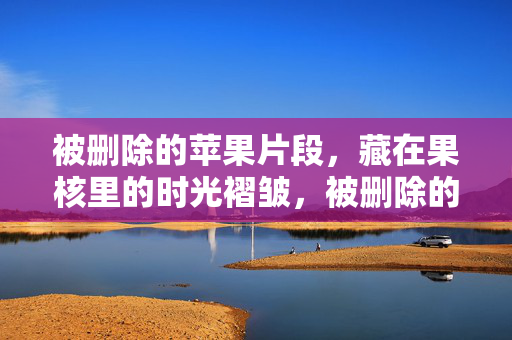 被删除的苹果片段，藏在果核里的时光褶皱，被删除的苹果片段，果核里的时光褶皱