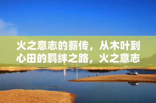 火之意志的薪传，从木叶到心田的羁绊之路，火之意志的薪传，羁绊之路