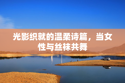 光影织就的温柔诗篇，当女性与丝袜共舞