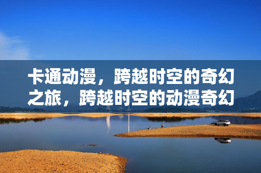 卡通动漫，跨越时空的奇幻之旅，跨越时空的动漫奇幻之旅