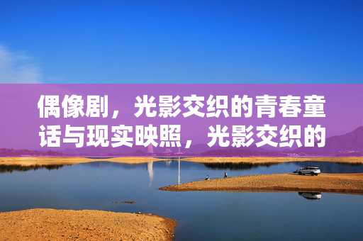 偶像剧，光影交织的青春童话与现实映照，光影交织的偶像剧，青春童话与现实映照
