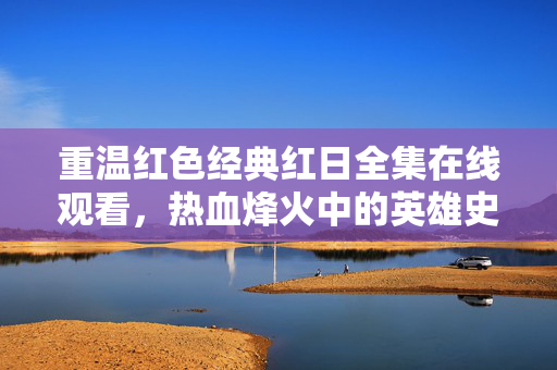 重温红色经典红日全集在线观看，热血烽火中的英雄史诗，红日，热血烽火中的红色英雄史诗