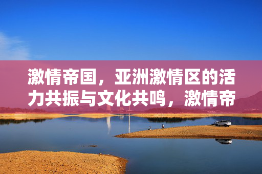 激情帝国，亚洲激情区的活力共振与文化共鸣，激情帝国，亚洲活力共振与文化共鸣
