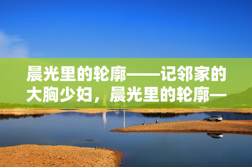 晨光里的轮廓——记邻家的大胸少妇，晨光里的轮廓——邻家大胸少妇