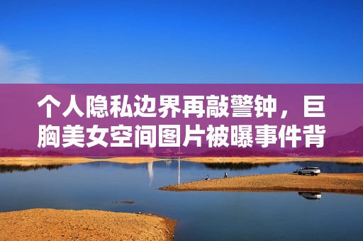 个人隐私边界再敲警钟，巨胸美女空间图片被曝事件背后的深思，巨胸美女空间图片被曝，个人隐私边界再敲警钟
