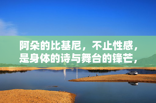 阿朵的比基尼，不止性感，是身体的诗与舞台的锋芒，阿朵的比基尼，身体的诗与舞台锋芒