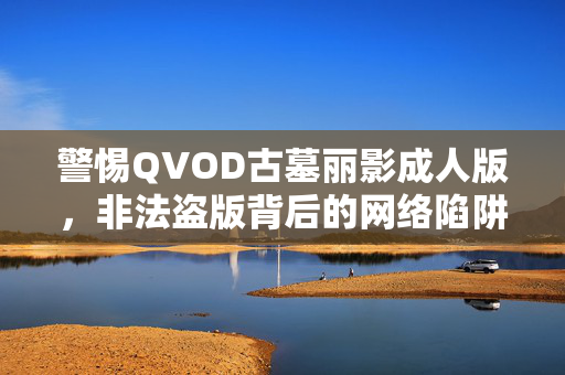 警惕QVOD古墓丽影成人版，非法盗版背后的网络陷阱与法律风险，警惕QVOD古墓丽影成人版非法盗版背后的网络陷阱与法律风险
