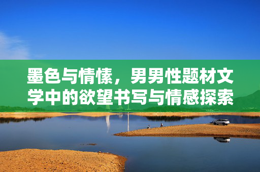 墨色与情愫，男男性题材文学中的欲望书写与情感探索，墨色情愫，男男性题材文学中的欲望书写与情感探索