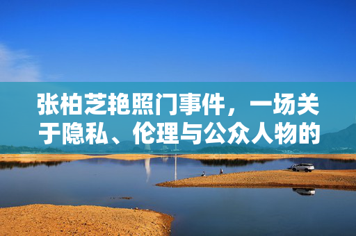 张柏芝艳照门事件，一场关于隐私、伦理与公众人物的深刻反思，张柏芝艳照门，隐私、伦理与公众人物的深刻反思