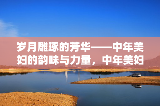 岁月雕琢的芳华——中年美妇的韵味与力量，中年美妇，岁月雕琢的芳华与力量