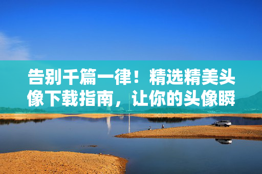 告别千篇一律！精选精美头像下载指南，让你的头像瞬间出彩，告别千篇一律，精选头像下载指南，瞬间出彩