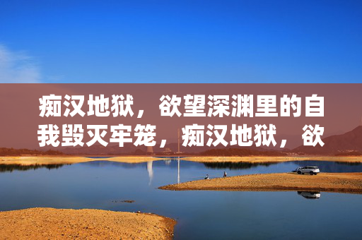 痴汉地狱，欲望深渊里的自我毁灭牢笼，痴汉地狱，欲望深渊的自我毁灭牢笼