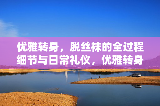 优雅转身，脱丝袜的全过程细节与日常礼仪，优雅转身，脱丝袜的细节与日常礼仪