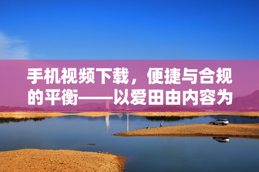 手机视频下载，便捷与合规的平衡——以爱田由内容为例，手机视频下载的便捷与合规平衡