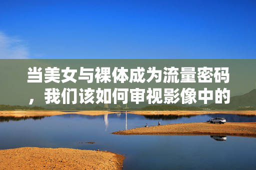 当美女与裸体成为流量密码，我们该如何审视影像中的身体叙事？美女与裸体，流量密码时代的影像身体叙事审视