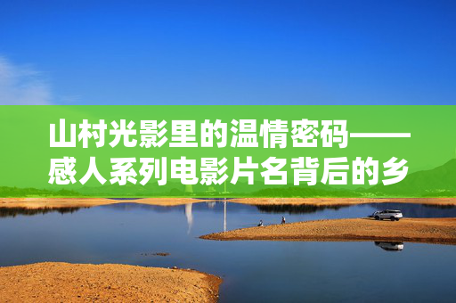 山村光影里的温情密码——感人系列电影片名背后的乡土诗篇，山村温情密码，光影里的乡土诗篇