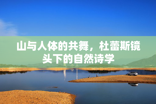 山与人体的共舞，杜蕾斯镜头下的自然诗学