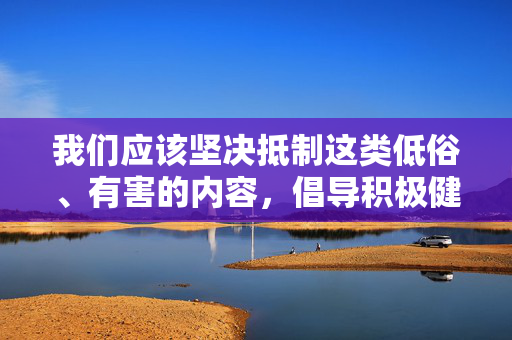 我们应该坚决抵制这类低俗、有害的内容，倡导积极健康、向上向善的文化创作。文学艺术作品应当弘扬真善美，鞭挞假恶丑，传递正能量，引导人们树立正确的世界观、人生观、价值观，促进社会文明进步，弘扬真善美 抵制低俗 文化创作引领文明进步