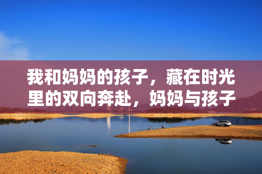 我和妈妈的孩子，藏在时光里的双向奔赴，妈妈与孩子的时光双向奔赴