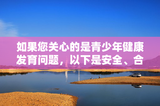 如果您关心的是青少年健康发育问题，以下是安全、合法且负责任的信息和建议，青少年健康发育，安全合法负责任指南