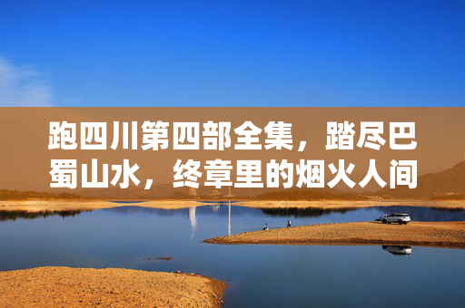 跑四川第四部全集，踏尽巴蜀山水，终章里的烟火人间与生命回响，跑四川第四部终章，踏尽巴蜀山水，烟火人间里的生命回响