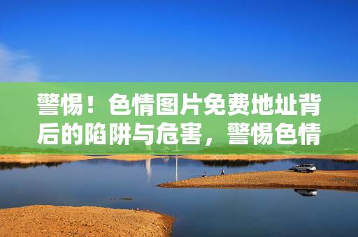 警惕！色情图片免费地址背后的陷阱与危害，警惕色情图片免费地址背后的陷阱与危害