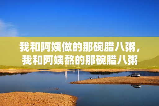 我和阿姨做的那碗腊八粥，我和阿姨熬的那碗腊八粥