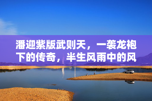 潘迎紫版武则天，一袭龙袍下的传奇，半生风雨中的风华，潘迎紫版武则天，龙袍下的半生传奇风华