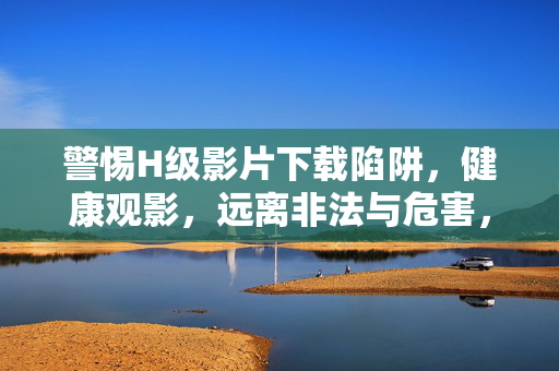 警惕H级影片下载陷阱，健康观影，远离非法与危害，警惕H级影片下载陷阱，健康观影远离非法危害