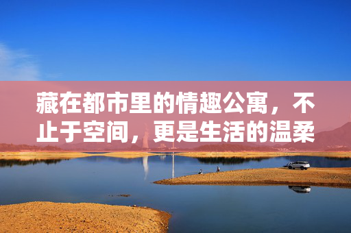 藏在都市里的情趣公寓，不止于空间，更是生活的温柔注脚，情趣公寓，都市生活的温柔注脚