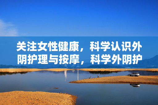 关注女性健康，科学认识外阴护理与按摩，科学外阴护理与按摩，守护女性健康