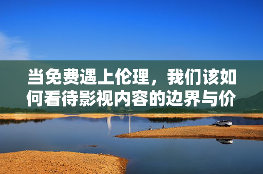 当免费遇上伦理，我们该如何看待影视内容的边界与价值？当免费遇上伦理，影视内容的边界与价值之辩