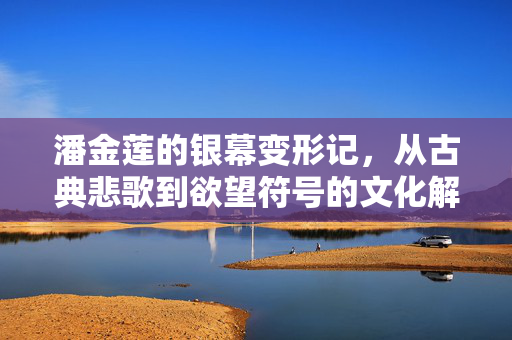 潘金莲的银幕变形记，从古典悲歌到欲望符号的文化解码，潘金莲银幕变形记，从古典悲歌到欲望符号的文化解码