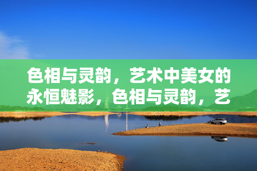 色相与灵韵，艺术中美女的永恒魅影，色相与灵韵，艺术美女的永恒魅影
