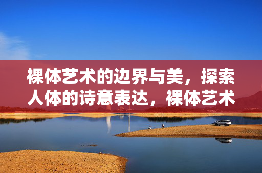 裸体艺术的边界与美，探索人体的诗意表达，裸体艺术的边界，人体诗意之美