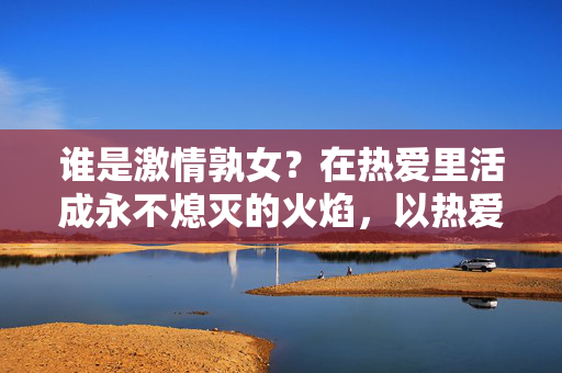 谁是激情孰女？在热爱里活成永不熄灭的火焰，以热爱为焰，燃永不熄灭的激情