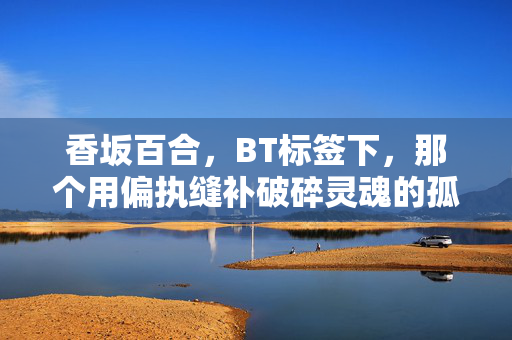 香坂百合，BT标签下，那个用偏执缝补破碎灵魂的孤勇者，香坂百合，BT标签下偏执缝补破碎灵魂的孤勇者