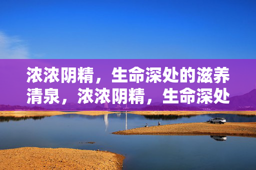 浓浓阴精，生命深处的滋养清泉，浓浓阴精，生命深处的滋养清泉