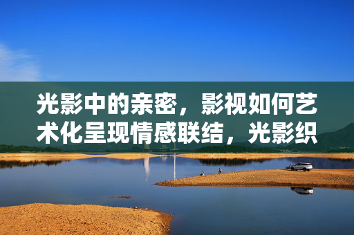 光影中的亲密，影视如何艺术化呈现情感联结，光影织密，影视中的亲密情感艺术呈现