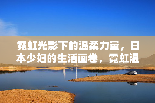 霓虹光影下的温柔力量，日本少妇的生活画卷，霓虹温柔力，日本少妇的生活画卷